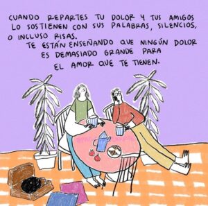 Ilustración de dos personas en una mesa tomando una bebida en una tasa. Le acompaña el texto “Cuando repartes tu dolor y tus amigos lo sostienen con sus palabras, silencios o incluso risas te están enseñando que ningún dolor es demasiado grande para el amor que te tienen”.
