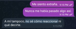 Captura de pantalla de una conversación de chat. Dos mensajes dicen: “Me siento extraña” y “Nunca me había pasado algo así”. Debajo la otra persona responde: “A mí tampoco, no sé cómo reaccionar ni qué decirte”.